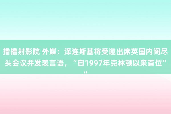 撸撸射影院 外媒：泽连斯基将受邀出席英国内阁尽头会议并发表言语，“自1997年克林顿以来首位”