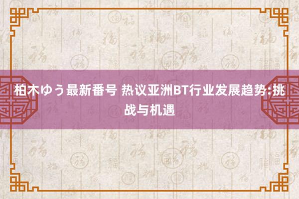 柏木ゆう最新番号 热议亚洲BT行业发展趋势:挑战与机遇