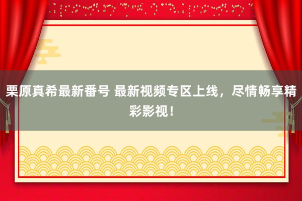 栗原真希最新番号 最新视频专区上线，尽情畅享精彩影视！