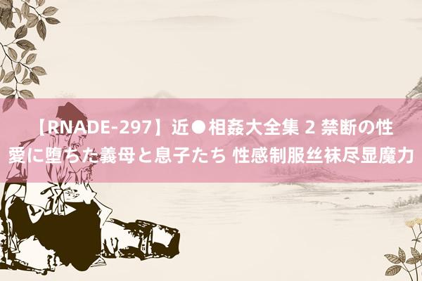 【RNADE-297】近●相姦大全集 2 禁断の性愛に堕ちた義母と息子たち 性感制服丝袜尽显魔力