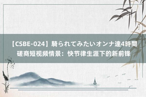 【CSBE-024】騎られてみたいオンナ達4時間 磋商短视频情景：快节律生涯下的新前锋