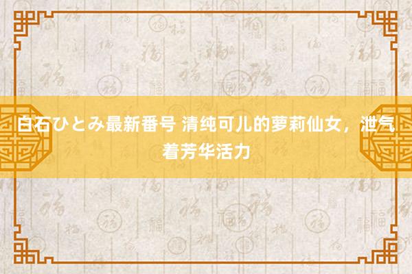 白石ひとみ最新番号 清纯可儿的萝莉仙女，泄气着芳华活力