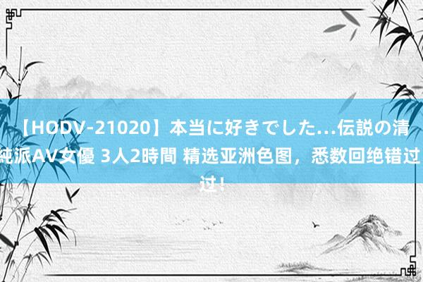 【HODV-21020】本当に好きでした…伝説の清純派AV女優 3人2時間 精选亚洲色图，悉数回绝错过！