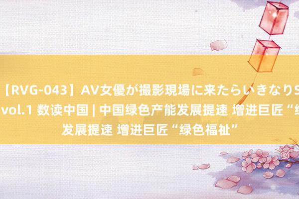 【RVG-043】AV女優が撮影現場に来たらいきなりSEX BEST vol.1 数读中国 | 中国绿色产能发展提速 增进巨匠“绿色福祉”