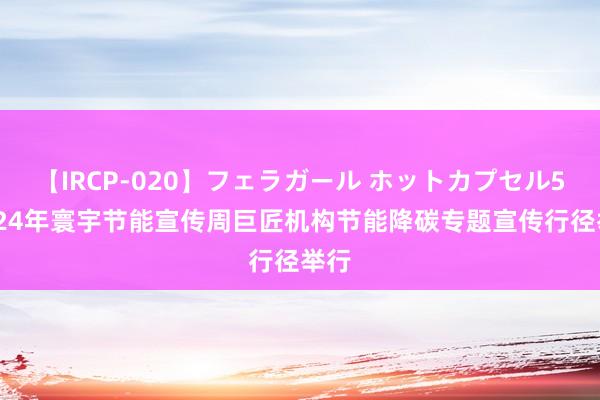 【IRCP-020】フェラガール ホットカプセル5 2024年寰宇节能宣传周巨匠机构节能降碳专题宣传行径举行