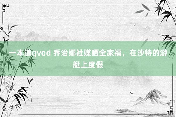 一本道qvod 乔治娜社媒晒全家福，在沙特的游艇上度假