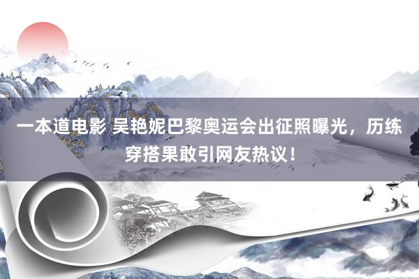 一本道电影 吴艳妮巴黎奥运会出征照曝光，历练穿搭果敢引网友热议！