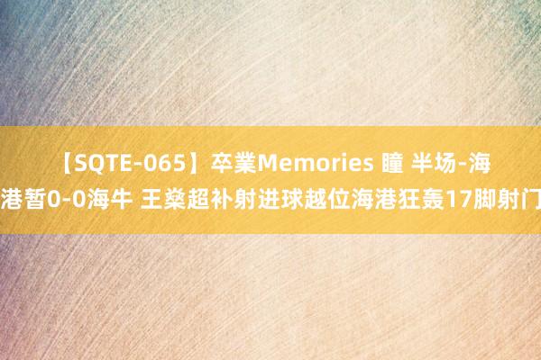 【SQTE-065】卒業Memories 瞳 半场-海港暂0-0海牛 王燊超补射进球越位海港狂轰17脚射门