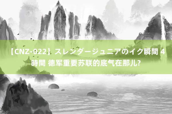 【CNZ-022】スレンダージュニアのイク瞬間 4時間 德军重要苏联的底气在那儿?