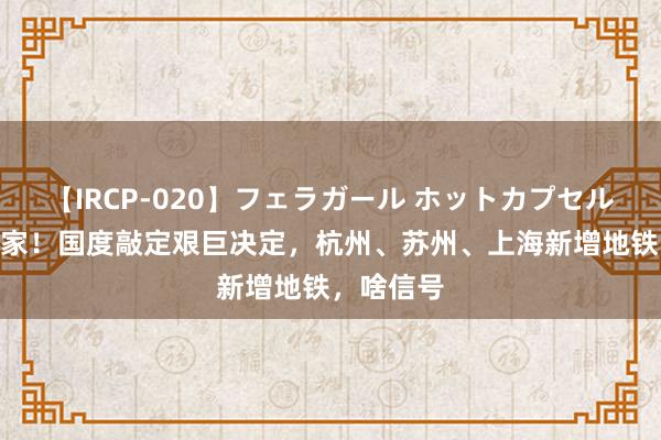 【IRCP-020】フェラガール ホットカプセル5 闷声发家！国度敲定艰巨决定，杭州、苏州、上海新增地铁，啥信号