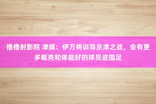 撸撸射影院 津媒：伊万将训导京津之战，会有更多躯壳和体能好的球员进国足