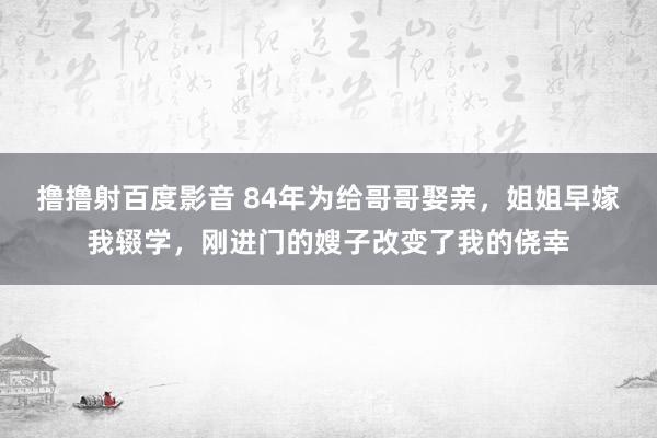 撸撸射百度影音 84年为给哥哥娶亲，姐姐早嫁我辍学，刚进门的嫂子改变了我的侥幸