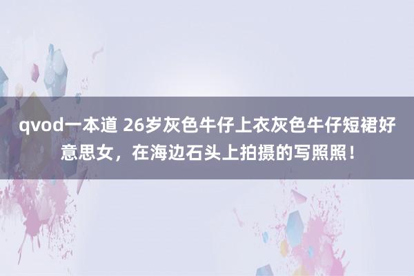 qvod一本道 26岁灰色牛仔上衣灰色牛仔短裙好意思女，在海边石头上拍摄的写照照！