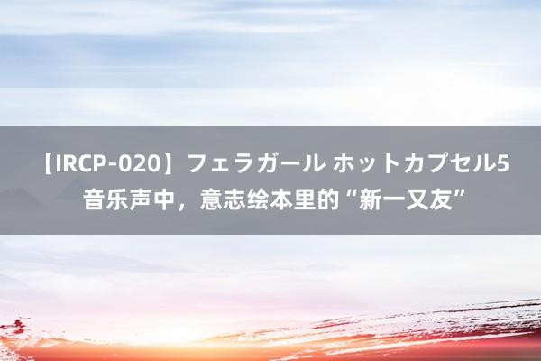 【IRCP-020】フェラガール ホットカプセル5 音乐声中，意志绘本里的“新一又友”