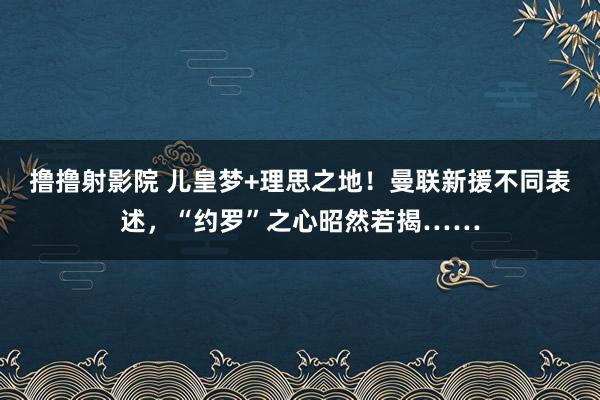 撸撸射影院 儿皇梦+理思之地！曼联新援不同表述，“约罗”之心昭然若揭……