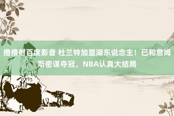 撸撸射百度影音 杜兰特加盟湖东说念主！已和詹姆斯密谋夺冠，NBA认真大结局