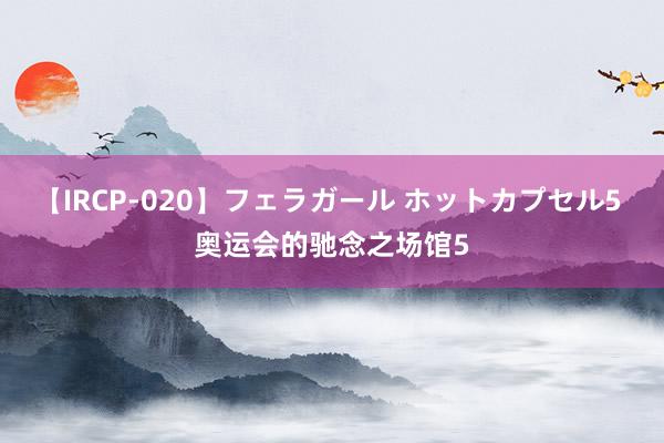 【IRCP-020】フェラガール ホットカプセル5 奥运会的驰念之场馆5