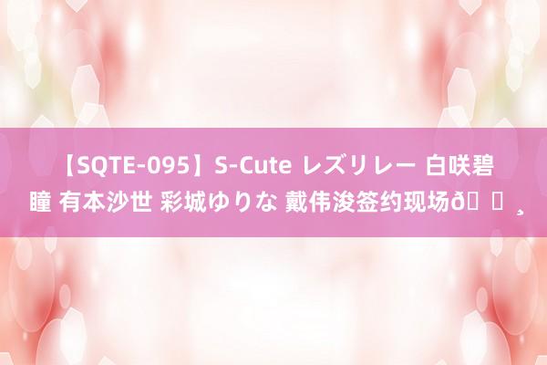 【SQTE-095】S-Cute レズリレー 白咲碧 瞳 有本沙世 彩城ゆりな 戴伟浚签约现场?