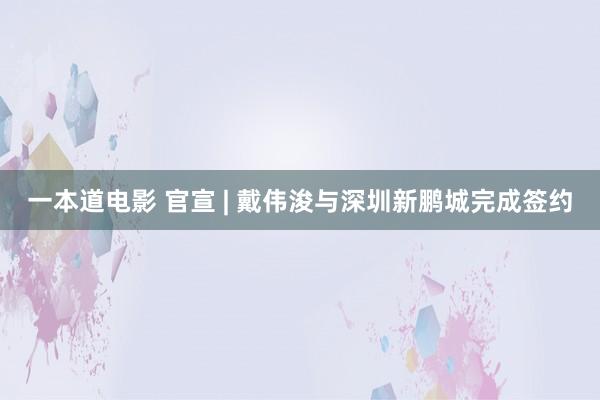 一本道电影 官宣 | 戴伟浚与深圳新鹏城完成签约