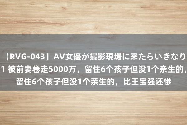 【RVG-043】AV女優が撮影現場に来たらいきなりSEX BEST vol.1 被前妻卷走5000万，留住6个孩子但没1个亲生的，比王宝强还惨