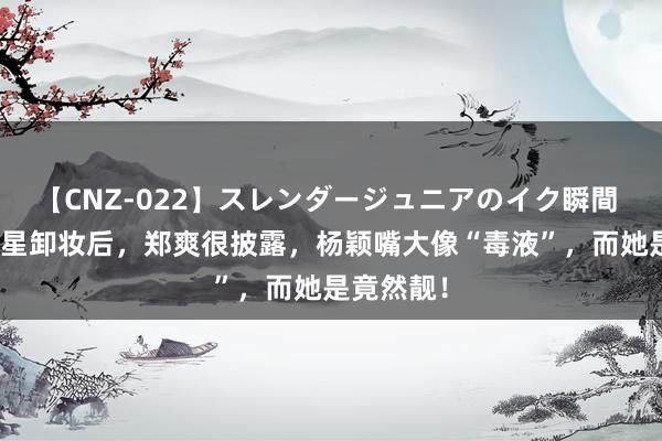 【CNZ-022】スレンダージュニアのイク瞬間 4時間 明星卸妆后，郑爽很披露，杨颖嘴大像“毒液”，而她是竟然靓！