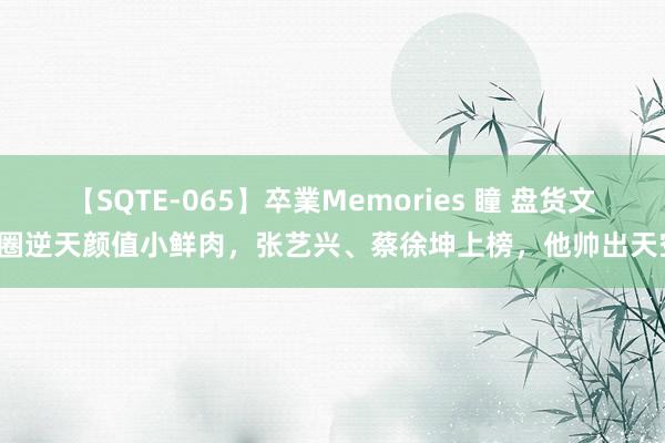 【SQTE-065】卒業Memories 瞳 盘货文娱圈逆天颜值小鲜肉，张艺兴、蔡徐坤上榜，他帅出天空！