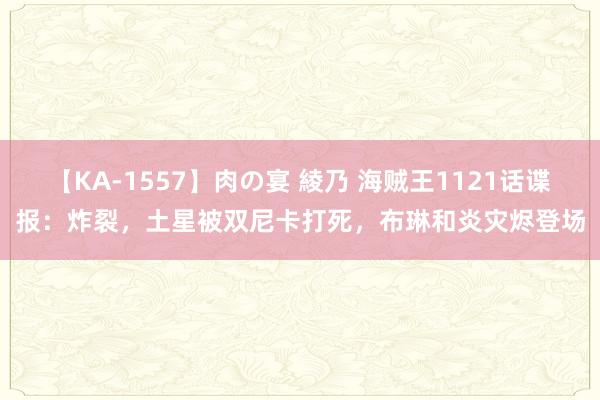 【KA-1557】肉の宴 綾乃 海贼王1121话谍报：炸裂，土星被双尼卡打死，布琳和炎灾烬登场