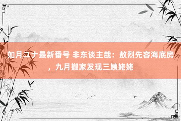 如月ユナ最新番号 非东谈主哉：敖烈先容海底房，九月搬家发现三姨姥姥