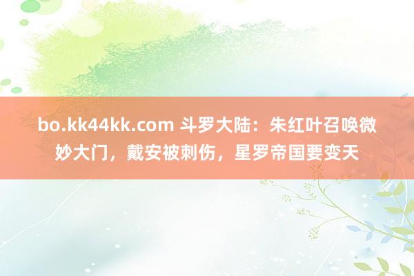 bo.kk44kk.com 斗罗大陆：朱红叶召唤微妙大门，戴安被刺伤，星罗帝国要变天