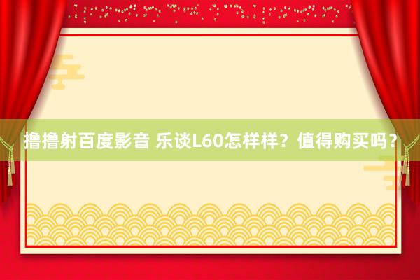 撸撸射百度影音 乐谈L60怎样样？值得购买吗？