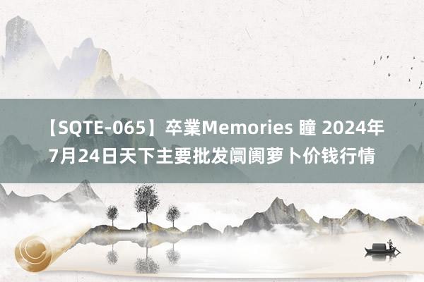 【SQTE-065】卒業Memories 瞳 2024年7月24日天下主要批发阛阓萝卜价钱行情