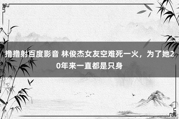 撸撸射百度影音 林俊杰女友空难死一火，为了她20年来一直都是只身