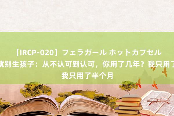 【IRCP-020】フェラガール ホットカプセル5 没钱就别生孩子：从不认可到认可，你用了几年？我只用了半个月