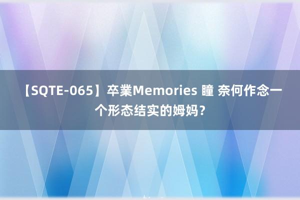 【SQTE-065】卒業Memories 瞳 奈何作念一个形态结实的姆妈？