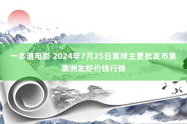 一本道电影 2024年7月25日寰球主要批发市集澳洲龙虾价钱行情