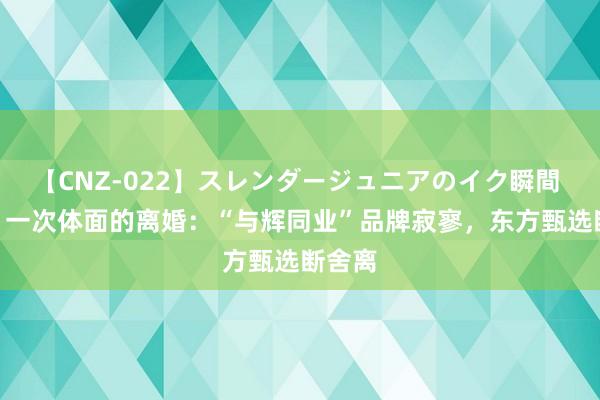 【CNZ-022】スレンダージュニアのイク瞬間 4時間 一次体面的离婚：“与辉同业”品牌寂寥，东方甄选断舍离