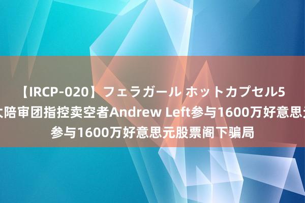 【IRCP-020】フェラガール ホットカプセル5 好意思国联邦大陪审团指控卖空者Andrew Left参与1600万好意思元股票阁下骗局