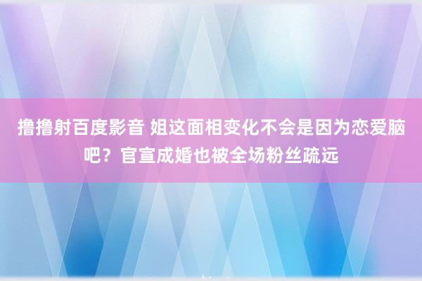 撸撸射百度影音 姐这面相变化不会是因为恋爱脑吧？官宣成婚也被全场粉丝疏远