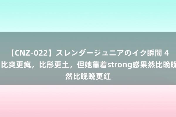 【CNZ-022】スレンダージュニアのイク瞬間 4時間 比爽更疯，比彤更土，但她靠着strong感果然比晚晚更红