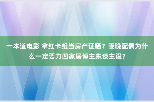 一本道电影 拿红卡纸当房产证晒？晚晚配偶为什么一定要力凹家居博主东谈主设？