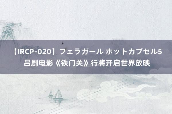 【IRCP-020】フェラガール ホットカプセル5 吕剧电影《铁门关》行将开启世界放映