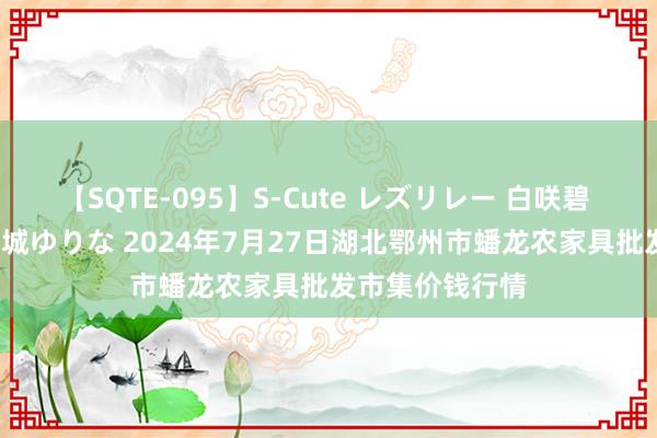 【SQTE-095】S-Cute レズリレー 白咲碧 瞳 有本沙世 彩城ゆりな 2024年7月27日湖北鄂州市蟠龙农家具批发市集价钱行情