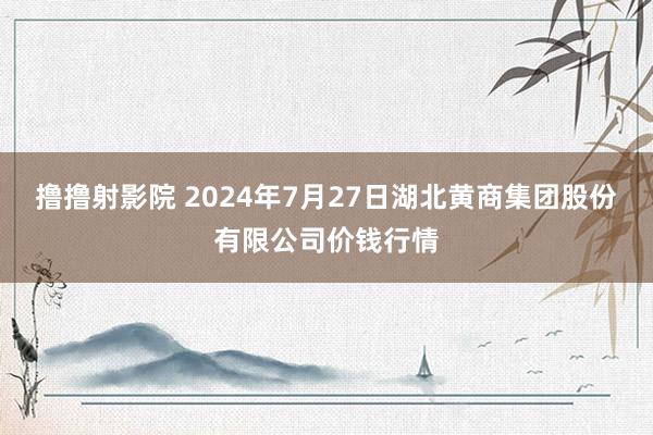 撸撸射影院 2024年7月27日湖北黄商集团股份有限公司价钱行情