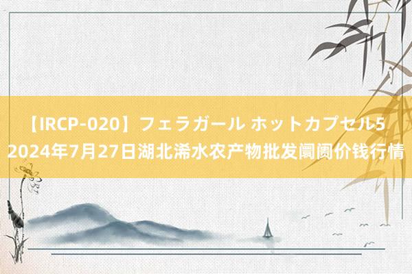 【IRCP-020】フェラガール ホットカプセル5 2024年7月27日湖北浠水农产物批发阛阓价钱行情