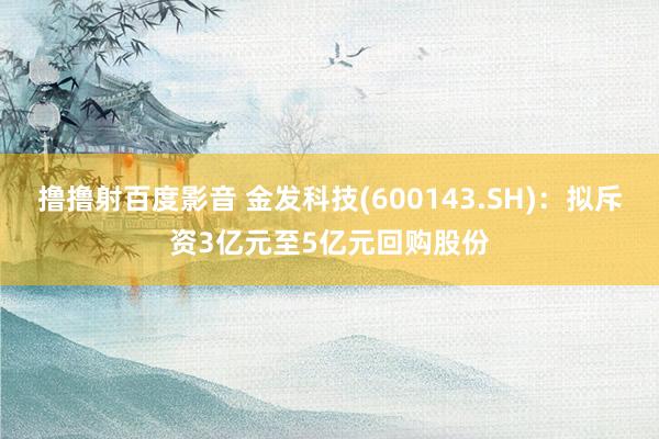 撸撸射百度影音 金发科技(600143.SH)：拟斥资3亿元至5亿元回购股份