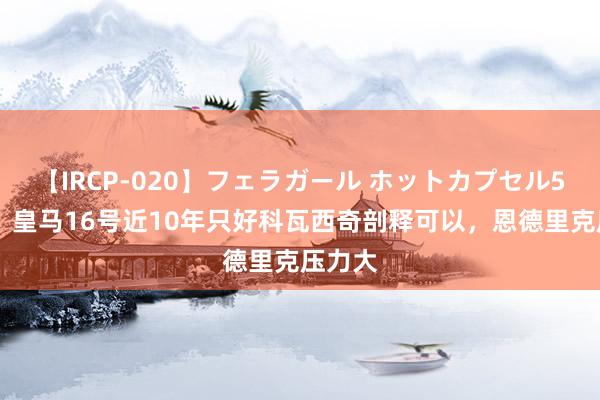 【IRCP-020】フェラガール ホットカプセル5 阿斯：皇马16号近10年只好科瓦西奇剖释可以，恩德里克压力大