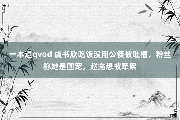 一本道qvod 虞书欣吃饭没用公筷被吐槽，粉丝称她是团宠，赵露想被牵累