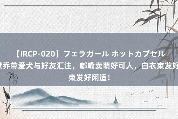 【IRCP-020】フェラガール ホットカプセル5 宋慧乔带爱犬与好友汇注，嘟嘴卖萌好可人，白衣束发好闲适！