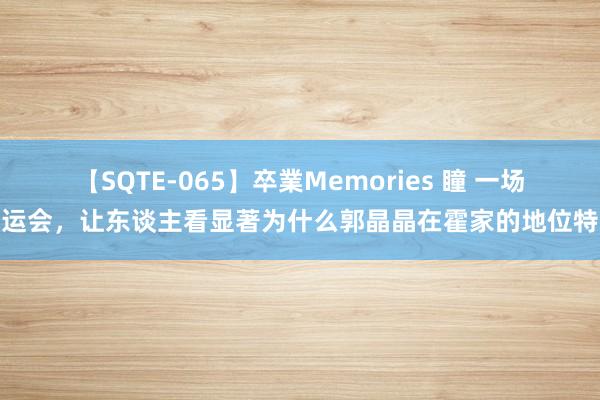 【SQTE-065】卒業Memories 瞳 一场奥运会，让东谈主看显著为什么郭晶晶在霍家的地位特殊