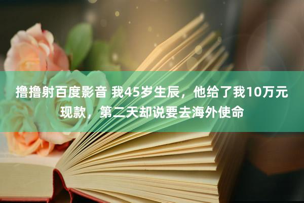 撸撸射百度影音 我45岁生辰，他给了我10万元现款，第二天却说要去海外使命